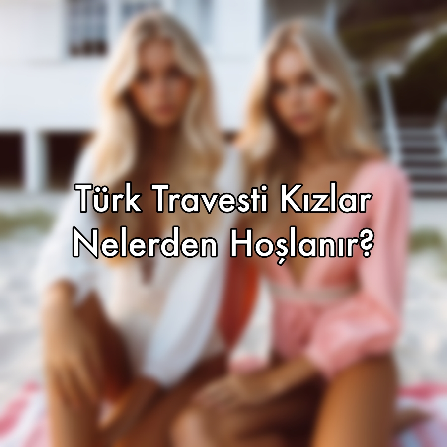 Türk Travesti Kızlar Nelerden Hoşlanır?